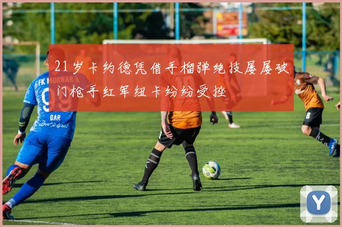 21岁卡约德凭借手榴弹绝技屡屡破门枪手红军纽卡纷纷受挫