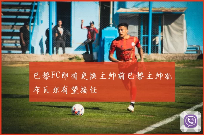 巴黎FC即将更换主帅前巴黎主帅孔布瓦尔有望接任