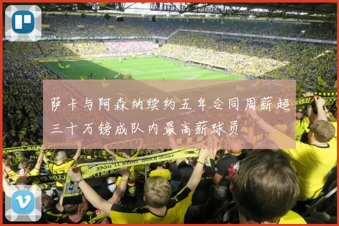 萨卡与阿森纳续约五年合同周薪超三十万镑成队内最高薪球员