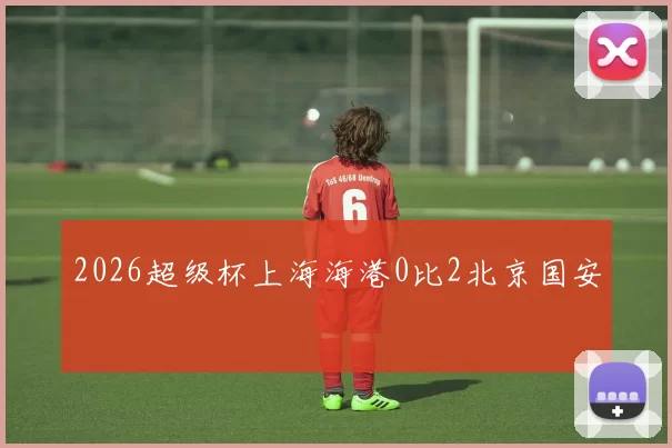 2026超级杯上海海港0比2北京国安