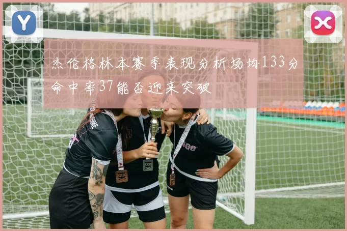 杰伦格林本赛季表现分析场均133分命中率37能否迎来突破