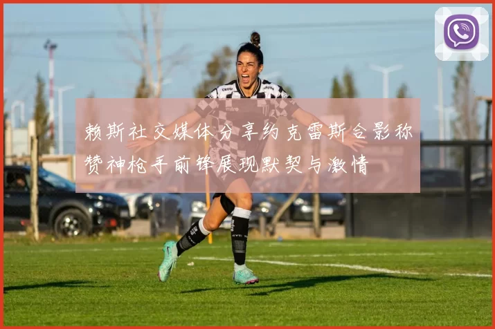 赖斯社交媒体分享约克雷斯合影称赞神枪手前锋展现默契与激情