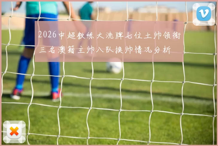 2026中超教练大洗牌七位土帅领衔三名澳籍主帅八队换帅情况分析