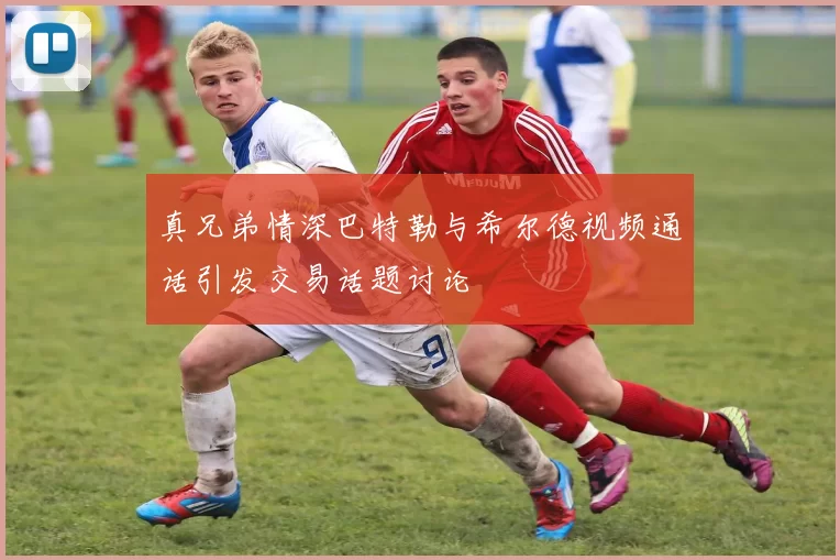真兄弟情深巴特勒与希尔德视频通话引发交易话题讨论