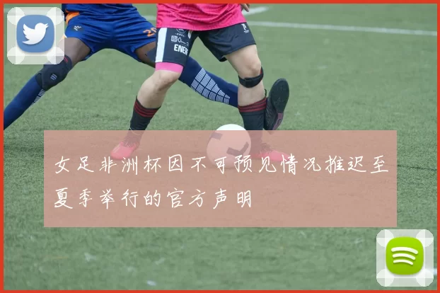 女足非洲杯因不可预见情况推迟至夏季举行的官方声明