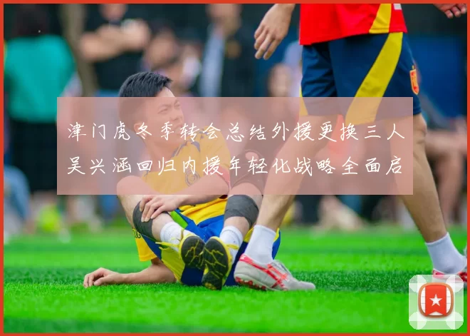 津门虎冬季转会总结外援更换三人吴兴涵回归内援年轻化战略全面启动