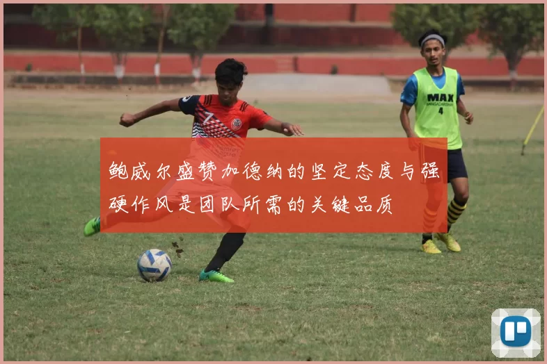 鲍威尔盛赞加德纳的坚定态度与强硬作风是团队所需的关键品质