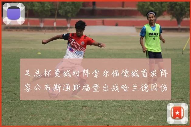 足总杯曼城对阵索尔福德城首发阵容公布斯通斯福登出战哈兰德因伤缺席
