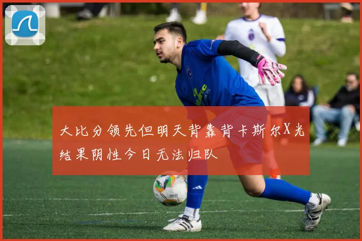 大比分领先但明天背靠背卡斯尔X光结果阴性今日无法归队