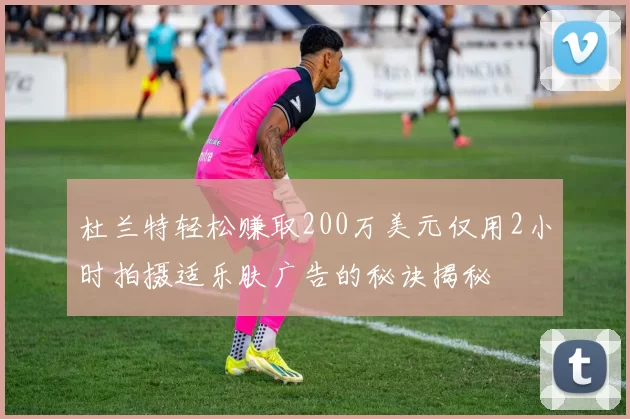 杜兰特轻松赚取200万美元仅用2小时拍摄适乐肤广告的秘诀揭秘