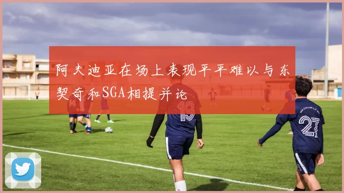 阿夫迪亚在场上表现平平难以与东契奇和SGA相提并论