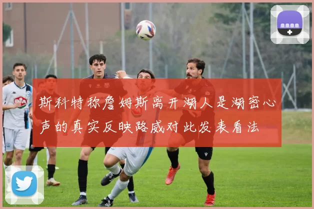 斯科特称詹姆斯离开湖人是湖密心声的真实反映路威对此发表看法
