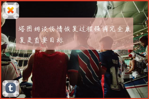 塔图姆谈伤情恢复过程强调完全康复是首要目标