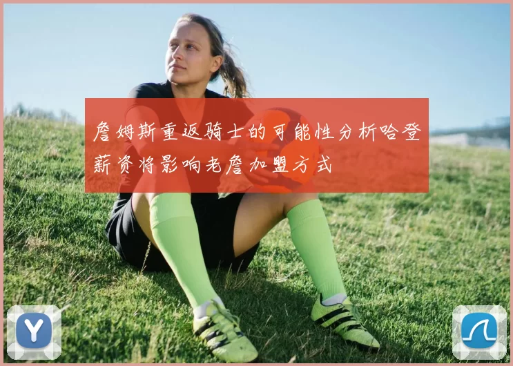 詹姆斯重返骑士的可能性分析哈登薪资将影响老詹加盟方式