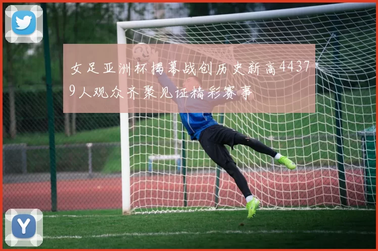 女足亚洲杯揭幕战创历史新高44379人观众齐聚见证精彩赛事