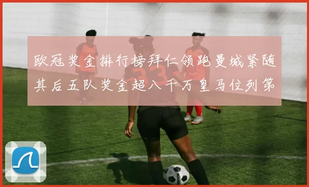 欧冠奖金排行榜拜仁领跑曼城紧随其后五队奖金超八千万皇马位列第六
