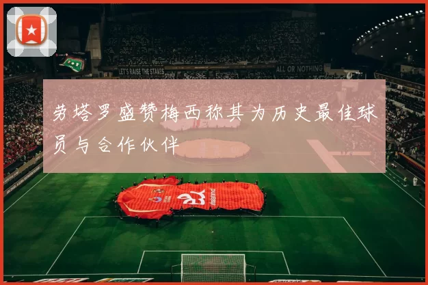 劳塔罗盛赞梅西称其为历史最佳球员与合作伙伴