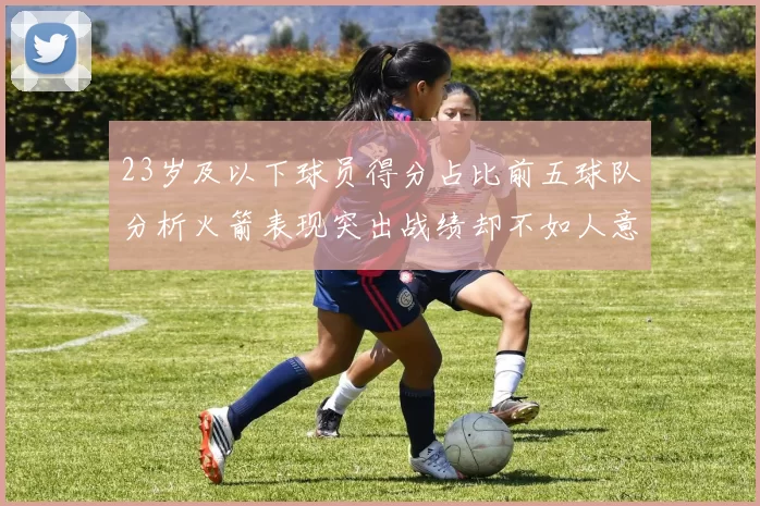 23岁及以下球员得分占比前五球队分析火箭表现突出战绩却不如人意