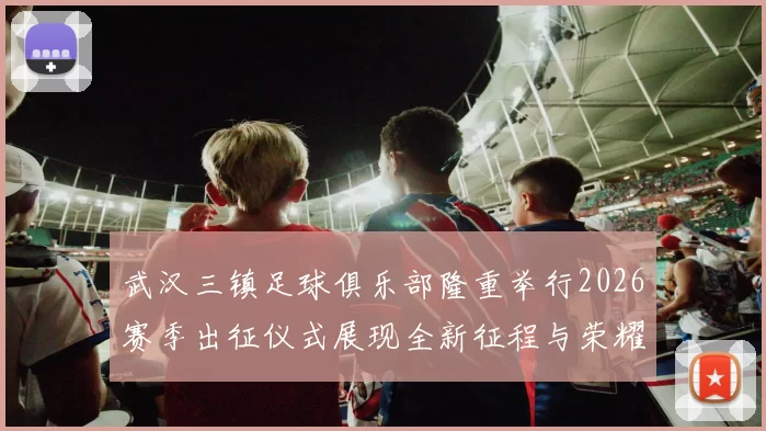 武汉三镇足球俱乐部隆重举行2026赛季出征仪式展现全新征程与荣耀追求