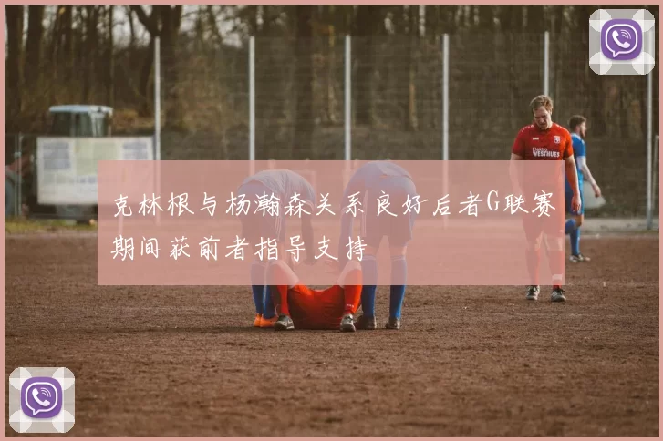 克林根与杨瀚森关系良好后者G联赛期间获前者指导支持